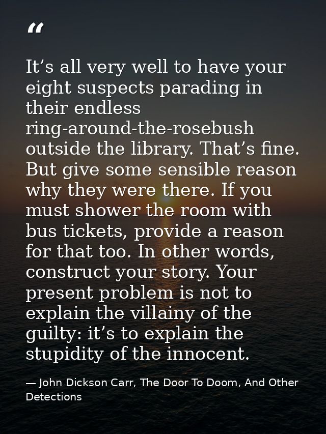 It’s all very well to have your eight suspects parading in their endless ring-around-the-rosebush outside the library. T — John Dickson Carr, The Door To Doom, And Other Detections