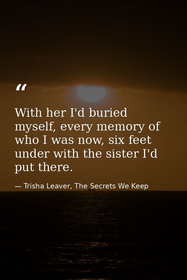With her I'd buried myself, every memory of who I was now, six feet under with the sister I'd put there. — Trisha Leaver, The Secrets We Keep