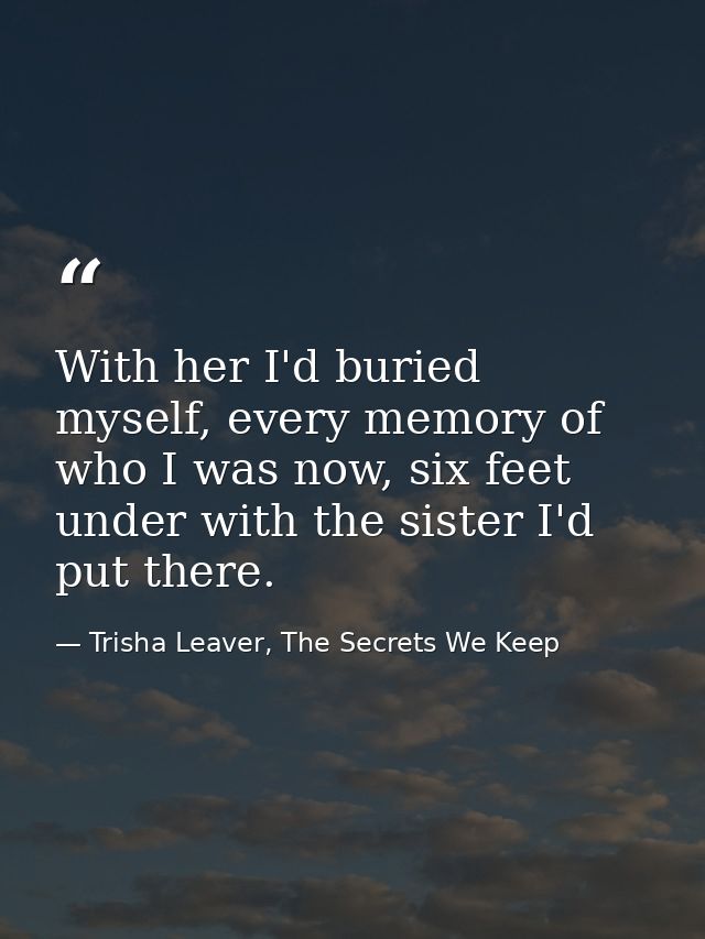 With her I'd buried myself, every memory of who I was now, six feet under with the sister I'd put there. — Trisha Leaver, The Secrets We Keep