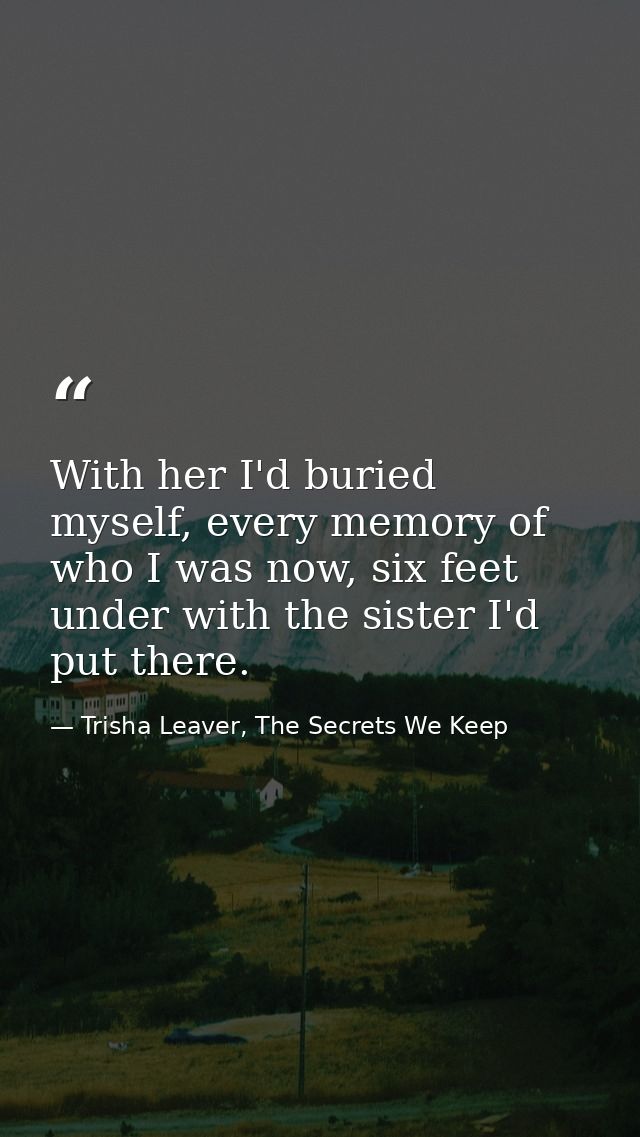 With her I'd buried myself, every memory of who I was now, six feet under with the sister I'd put there. — Trisha Leaver, The Secrets We Keep