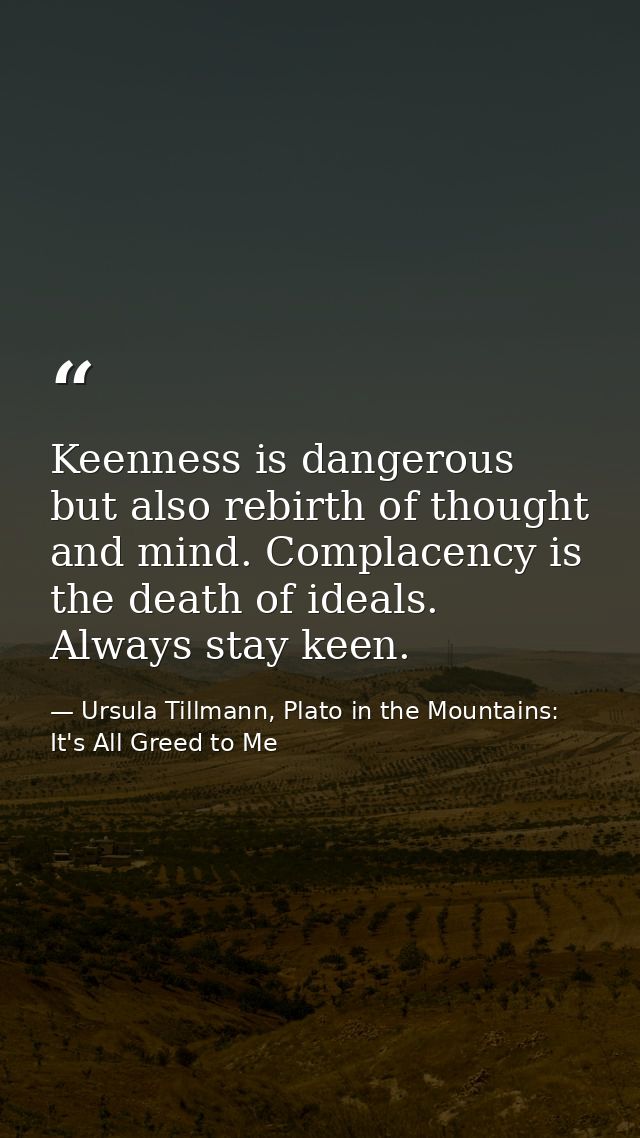 Keenness is dangerous but also rebirth of thought and mind. Complacency is the death of ideals. Always stay keen. — Ursula Tillmann, Plato in the Mountains: It's All Greed to Me
