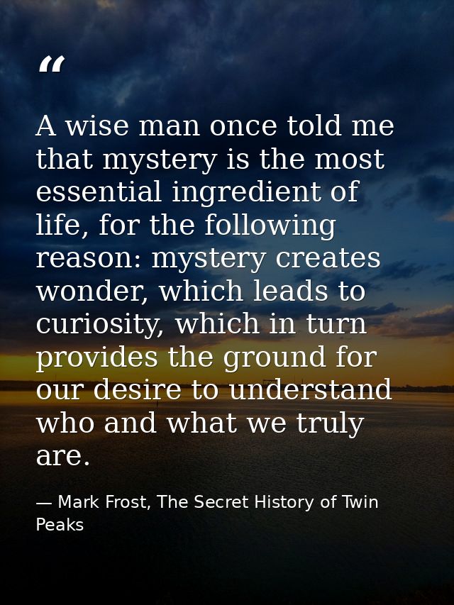 A wise man once told me that mystery is the most essential ingredient of life, for the following reason: mystery creates — Mark Frost, The Secret History of Twin Peaks