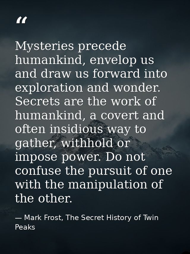 Mysteries precede humankind, envelop us and draw us forward into exploration and wonder. Secrets are the work of humanki — Mark Frost, The Secret History of Twin Peaks