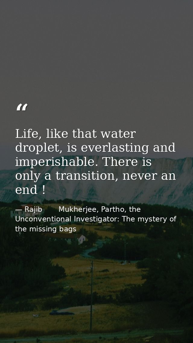 Life, like that water droplet, is everlasting and imperishable. There is only a transition, never an end ! — Rajib       Mukherjee, Partho, the Unconventional Investigator: The mystery of the missing bags