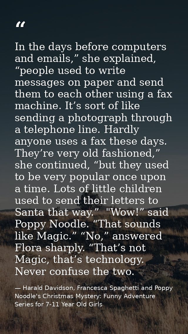 In the days before computers and emails,” she explained, “people used to write messages on paper and send them to each o — Harald Davidson, Francesca Spaghetti and Poppy Noodle's Christmas Mystery: Funny Adventure Series for 7-11 Year Old Girls