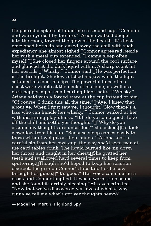 He poured a splash of liquid into a second cup. “Come in and warm yerself by the fire.”	Ariana walked deeper into the ro — Madeline  Martin, Highland Spy