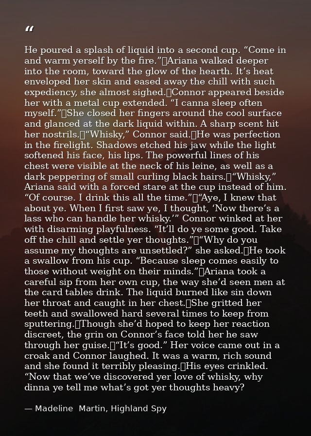 He poured a splash of liquid into a second cup. “Come in and warm yerself by the fire.”	Ariana walked deeper into the ro — Madeline  Martin, Highland Spy
