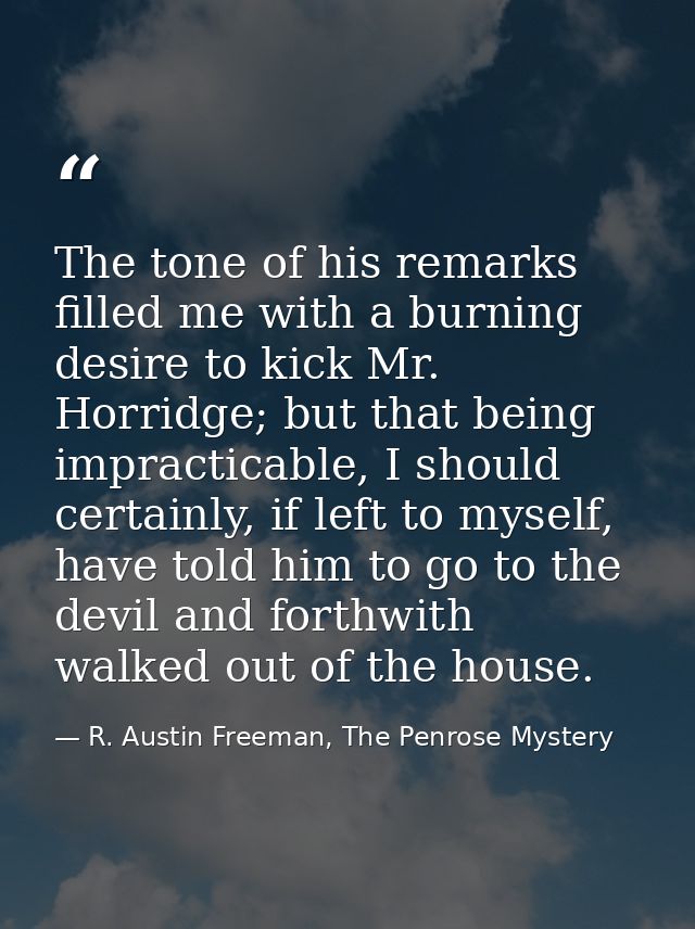 The tone of his remarks filled me with a burning desire to kick Mr. Horridge; but that being impracticable, I should cer — R. Austin Freeman, The Penrose Mystery