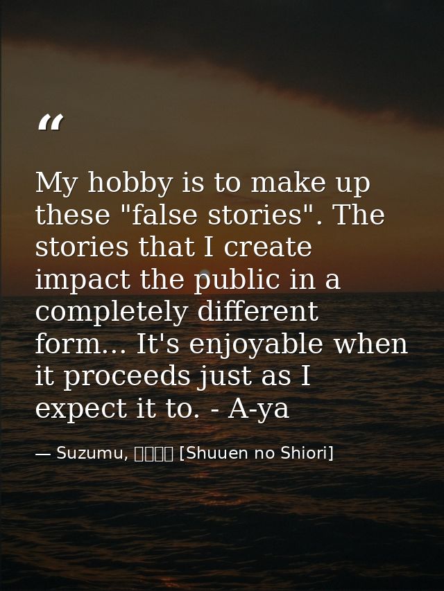 My hobby is to make up these "false stories". The stories that I create impact the public in a completely different form — Suzumu, 終焉の栞 [Shuuen no Shiori]