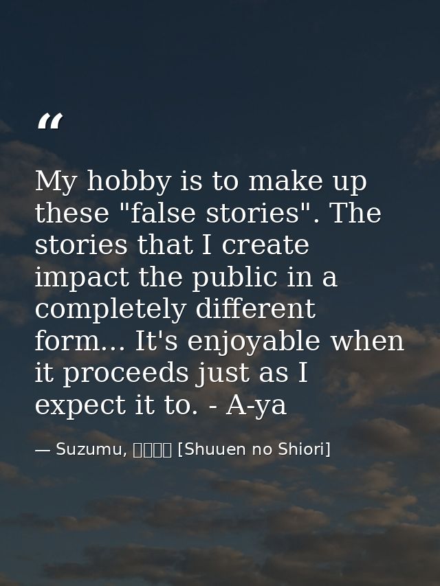 My hobby is to make up these "false stories". The stories that I create impact the public in a completely different form — Suzumu, 終焉の栞 [Shuuen no Shiori]