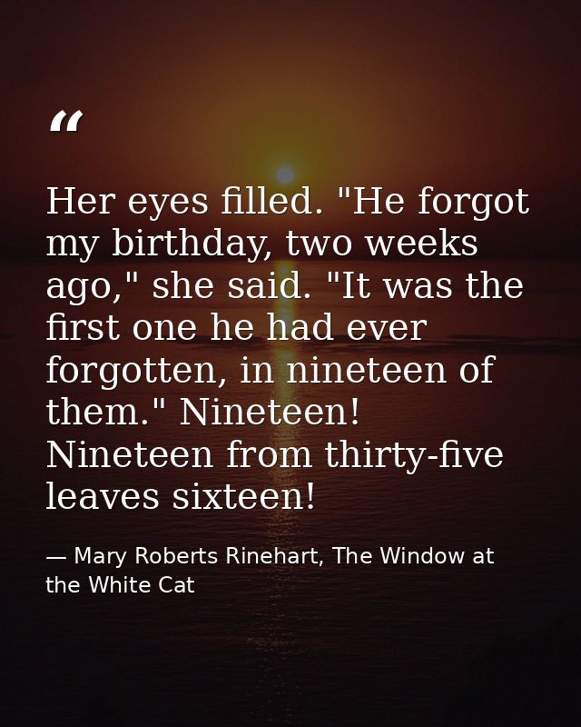 Her eyes filled. "He forgot my birthday, two weeks ago," she said. "It was the first one he had ever forgotten, in ninet — Mary Roberts Rinehart, The Window at the White Cat