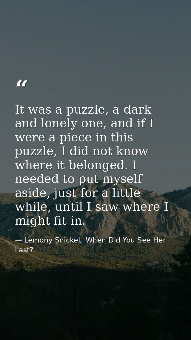 It was a puzzle, a dark and lonely one, and if I were a piece in this puzzle, I did not know where it belonged. I needed — Lemony Snicket, When Did You See Her Last?