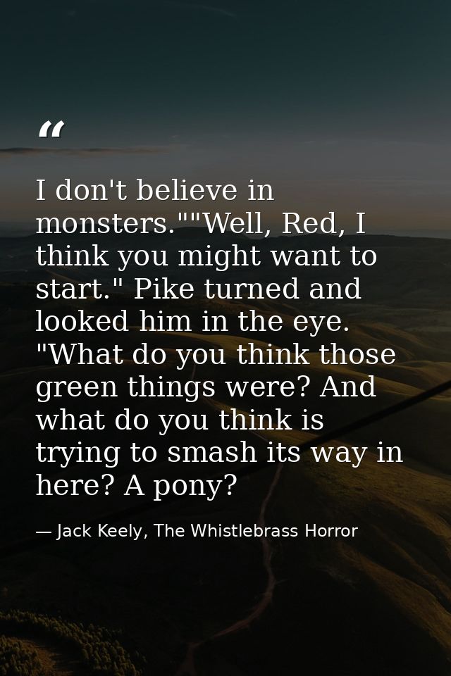 I don't believe in monsters.""Well, Red, I think you might want to start." Pike turned and looked him in the eye. "What  — Jack Keely, The Whistlebrass Horror