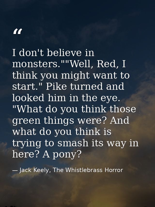 I don't believe in monsters.""Well, Red, I think you might want to start." Pike turned and looked him in the eye. "What  — Jack Keely, The Whistlebrass Horror