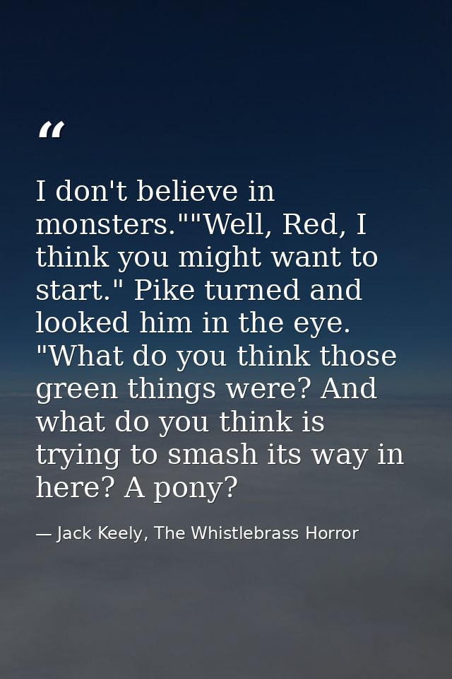I don't believe in monsters.""Well, Red, I think you might want to start." Pike turned and looked him in the eye. "What  — Jack Keely, The Whistlebrass Horror