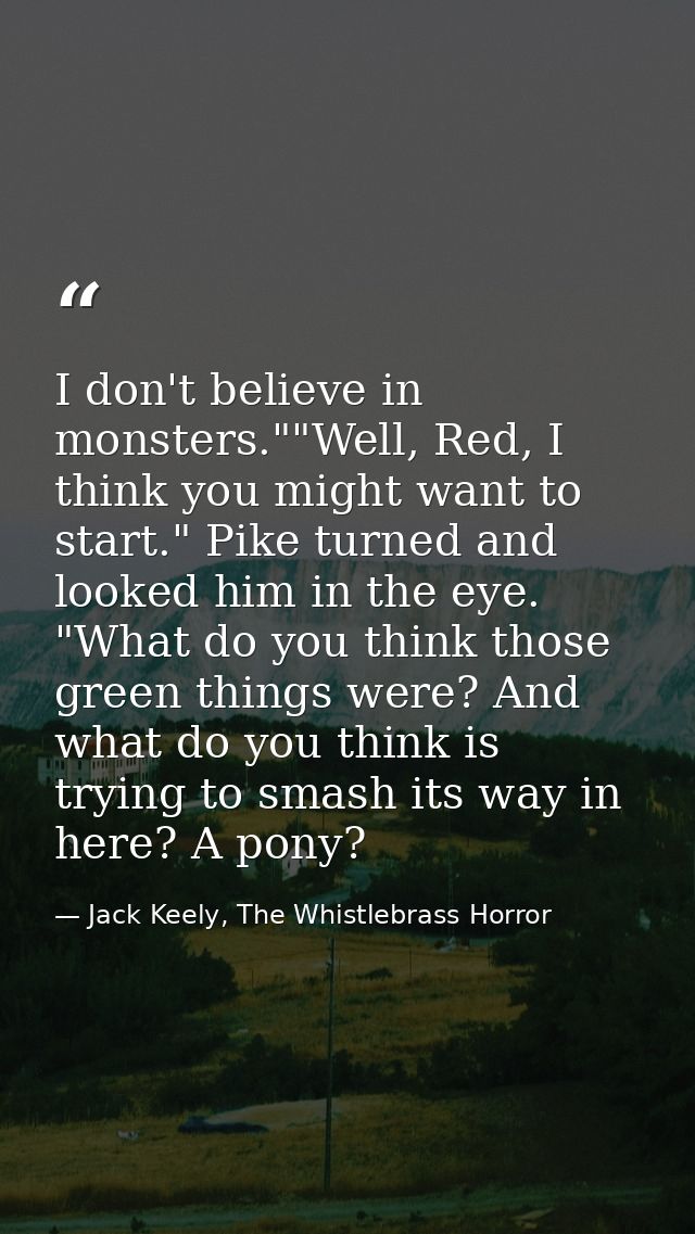 I don't believe in monsters.""Well, Red, I think you might want to start." Pike turned and looked him in the eye. "What  — Jack Keely, The Whistlebrass Horror
