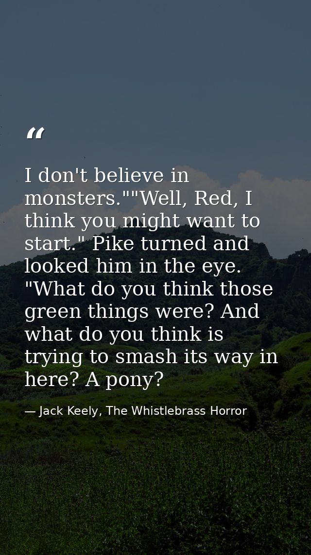 I don't believe in monsters.""Well, Red, I think you might want to start." Pike turned and looked him in the eye. "What  — Jack Keely, The Whistlebrass Horror