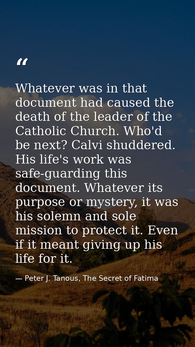 Whatever was in that document had caused the death of the leader of the Catholic Church. Who'd be next? Calvi shuddered. — Peter J. Tanous, The Secret of Fatima