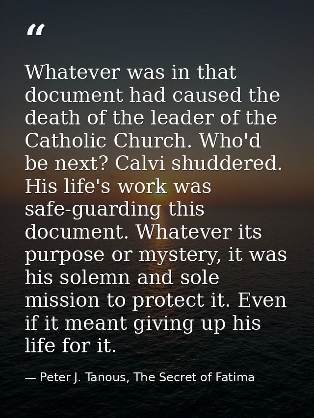 Whatever was in that document had caused the death of the leader of the Catholic Church. Who'd be next? Calvi shuddered. — Peter J. Tanous, The Secret of Fatima