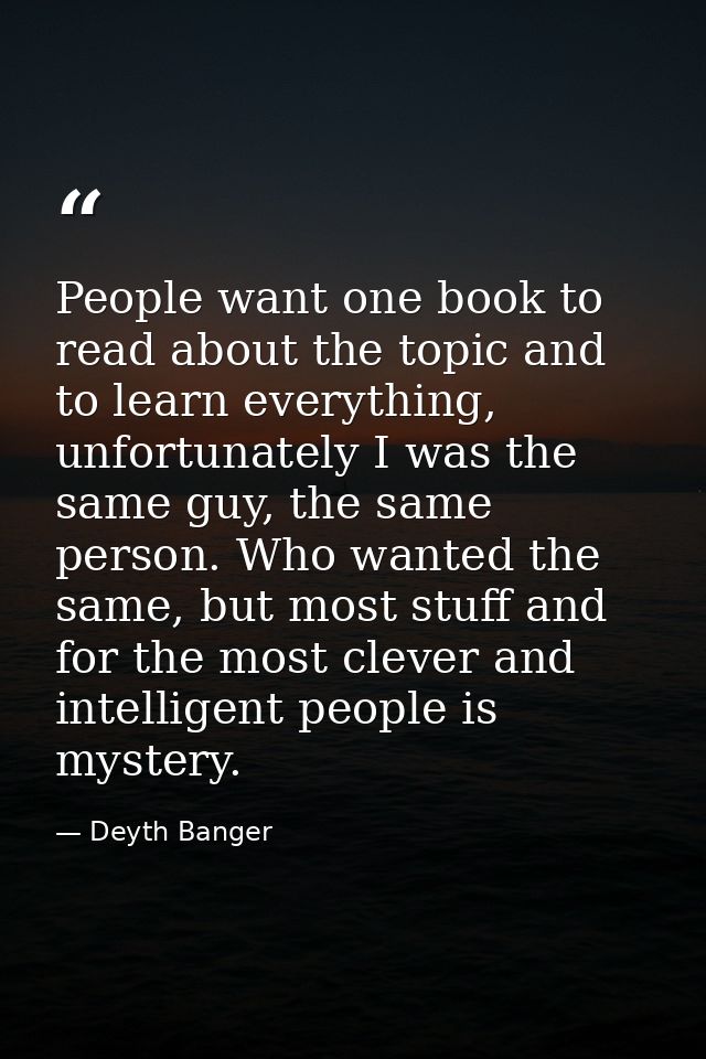 People want one book to read about the topic and to learn everything, unfortunately I was the same guy, the same person. — Deyth Banger