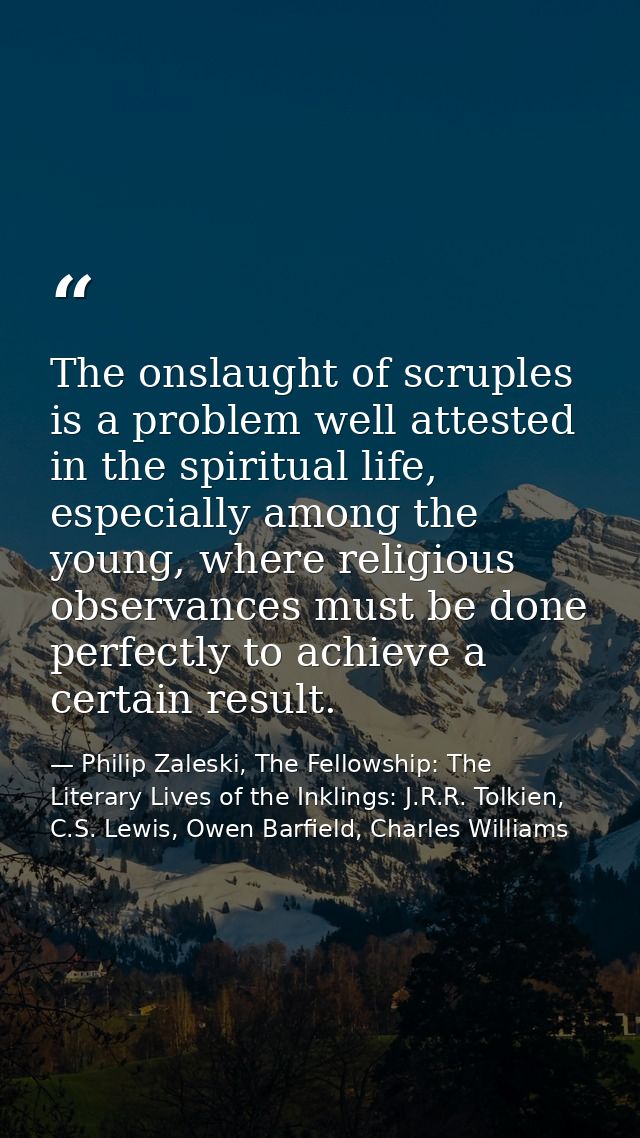 The onslaught of scruples is a problem well attested in the spiritual life, especially among the young, where religious  — Philip Zaleski, The Fellowship: The Literary Lives of the Inklings: J.R.R. Tolkien, C.S. Lewis, Owen Barfield, Charles Williams