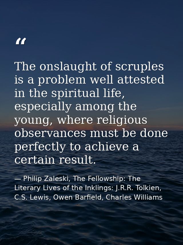 The onslaught of scruples is a problem well attested in the spiritual life, especially among the young, where religious  — Philip Zaleski, The Fellowship: The Literary Lives of the Inklings: J.R.R. Tolkien, C.S. Lewis, Owen Barfield, Charles Williams