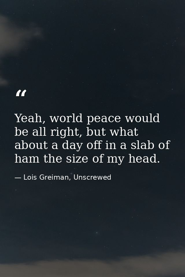 Yeah, world peace would be all right, but what about a day off in a slab of ham the size of my head. — Lois Greiman, Unscrewed