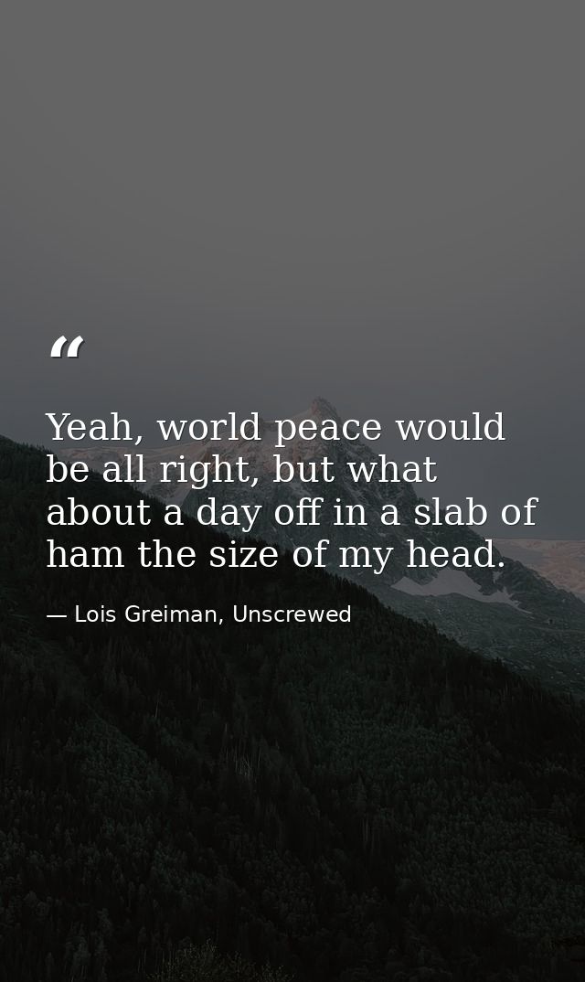 Yeah, world peace would be all right, but what about a day off in a slab of ham the size of my head. — Lois Greiman, Unscrewed