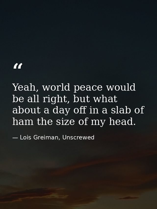 Yeah, world peace would be all right, but what about a day off in a slab of ham the size of my head. — Lois Greiman, Unscrewed