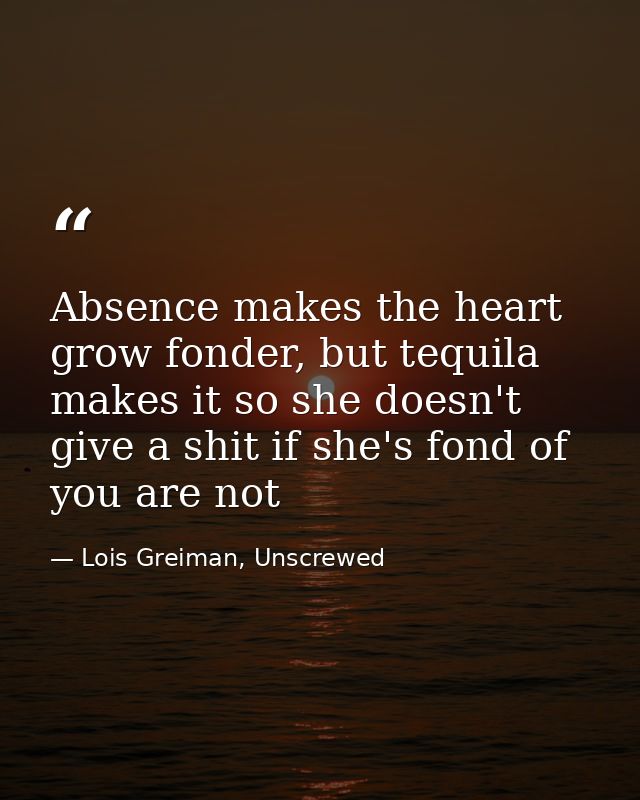 Absence makes the heart grow fonder, but tequila makes it so she doesn't give a shit if she's fond of you are not — Lois Greiman, Unscrewed