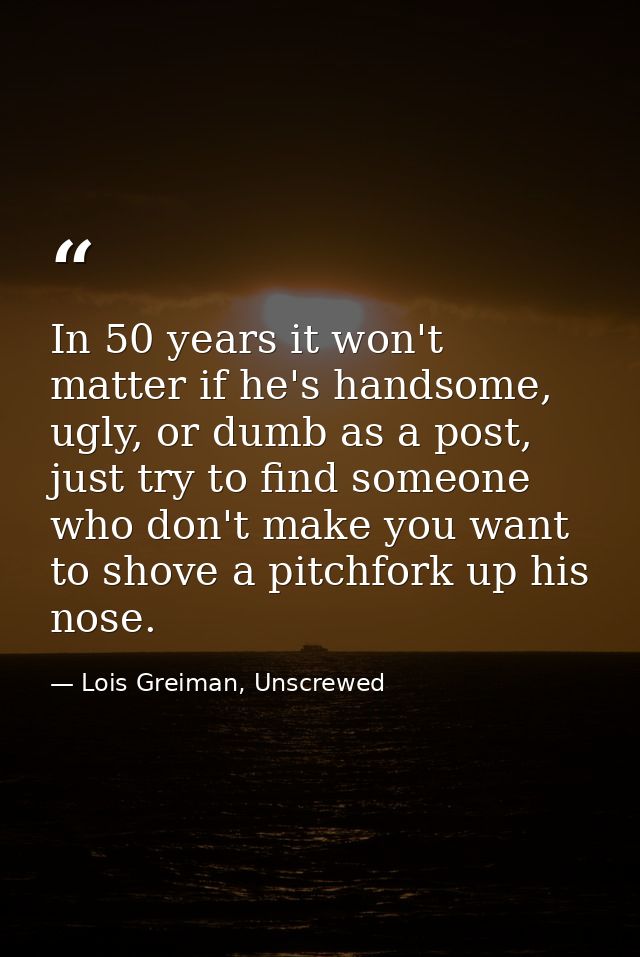 In 50 years it won't matter if he's handsome, ugly, or dumb as a post, just try to find someone who don't make you want  — Lois Greiman, Unscrewed