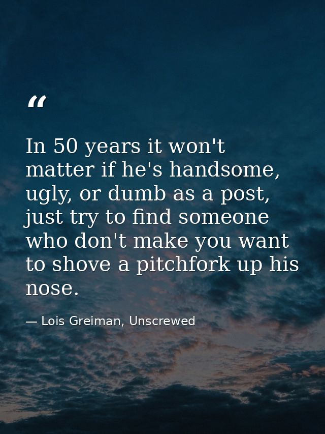 In 50 years it won't matter if he's handsome, ugly, or dumb as a post, just try to find someone who don't make you want  — Lois Greiman, Unscrewed
