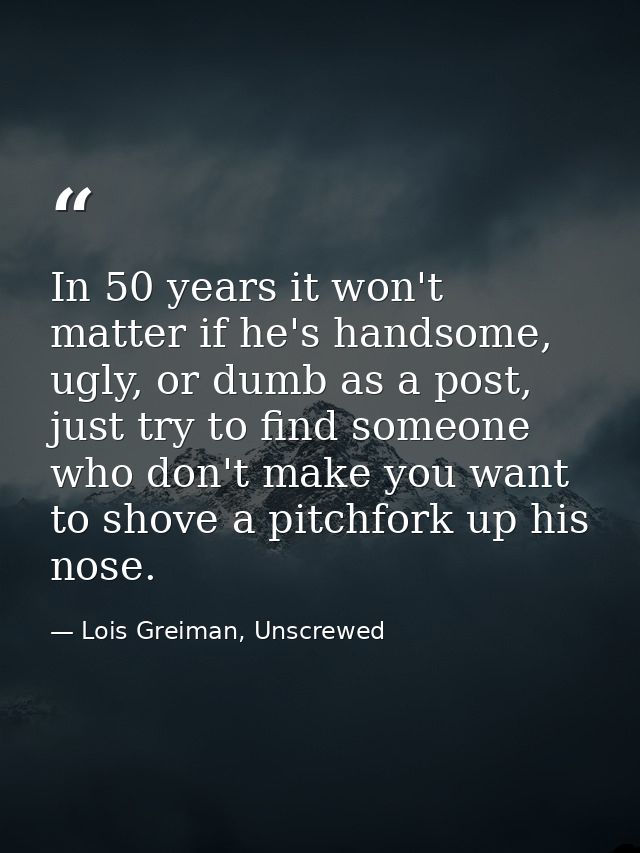 In 50 years it won't matter if he's handsome, ugly, or dumb as a post, just try to find someone who don't make you want  — Lois Greiman, Unscrewed
