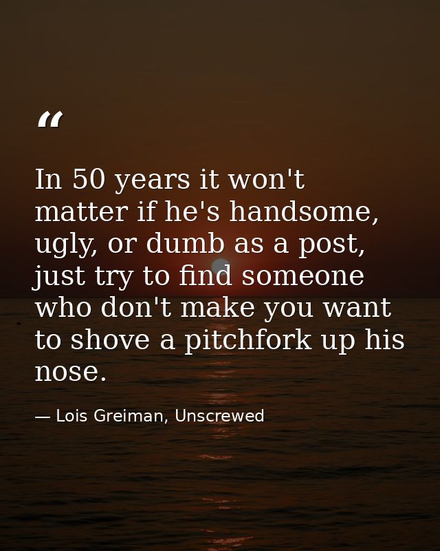In 50 years it won't matter if he's handsome, ugly, or dumb as a post, just try to find someone who don't make you want  — Lois Greiman, Unscrewed