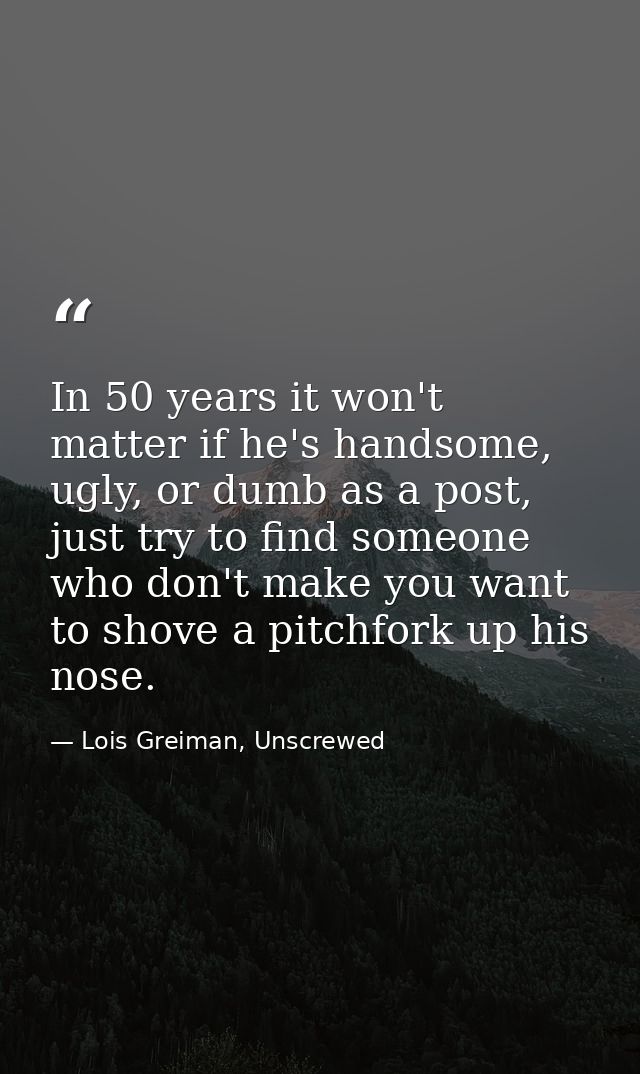 In 50 years it won't matter if he's handsome, ugly, or dumb as a post, just try to find someone who don't make you want  — Lois Greiman, Unscrewed
