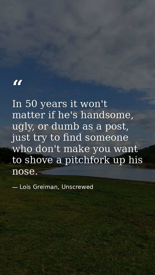 In 50 years it won't matter if he's handsome, ugly, or dumb as a post, just try to find someone who don't make you want  — Lois Greiman, Unscrewed