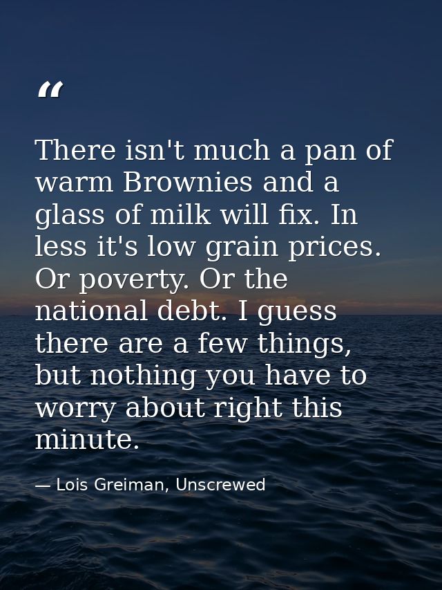 There isn't much a pan of warm Brownies and a glass of milk will fix. In less it's low grain prices. Or poverty. Or the  — Lois Greiman, Unscrewed