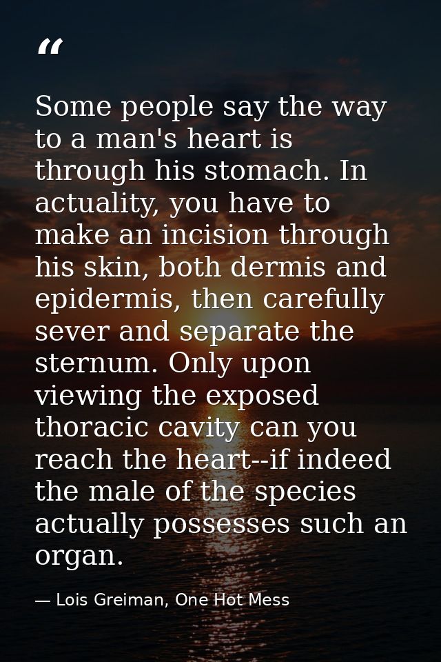 Some people say the way to a man's heart is through his stomach. In actuality, you have to make an incision through his  — Lois Greiman, One Hot Mess