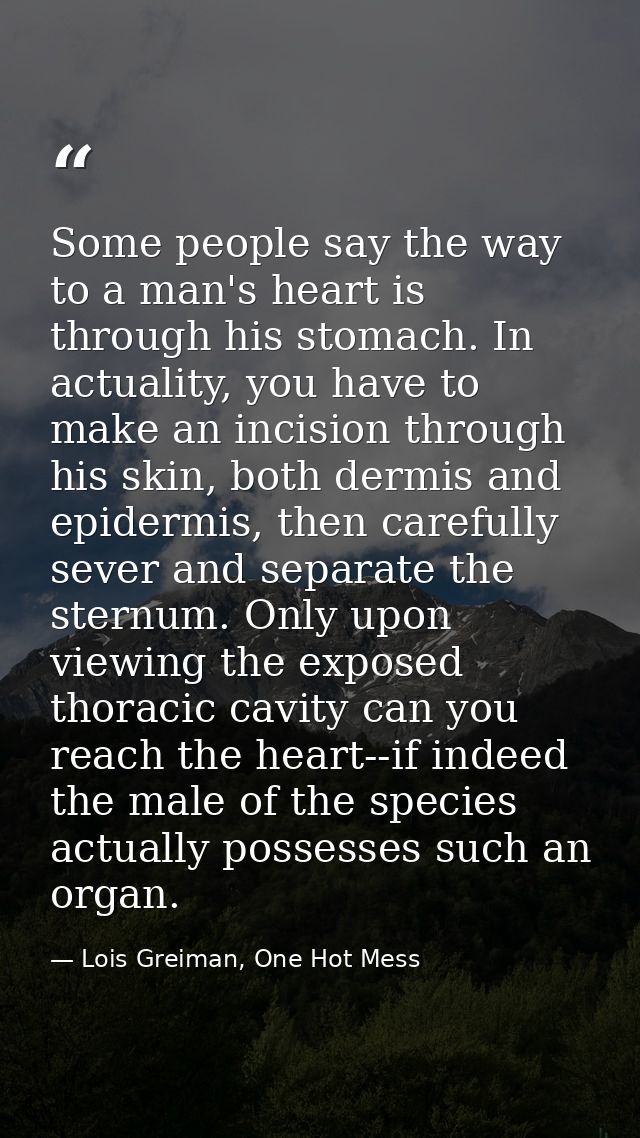 Some people say the way to a man's heart is through his stomach. In actuality, you have to make an incision through his  — Lois Greiman, One Hot Mess