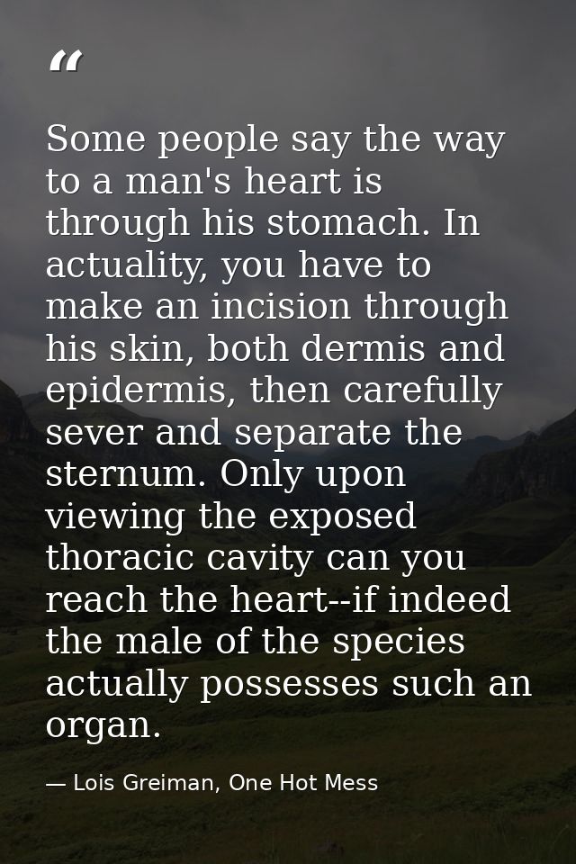 Some people say the way to a man's heart is through his stomach. In actuality, you have to make an incision through his  — Lois Greiman, One Hot Mess