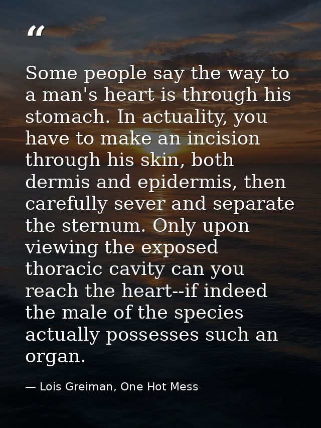 Some people say the way to a man's heart is through his stomach. In actuality, you have to make an incision through his  — Lois Greiman, One Hot Mess