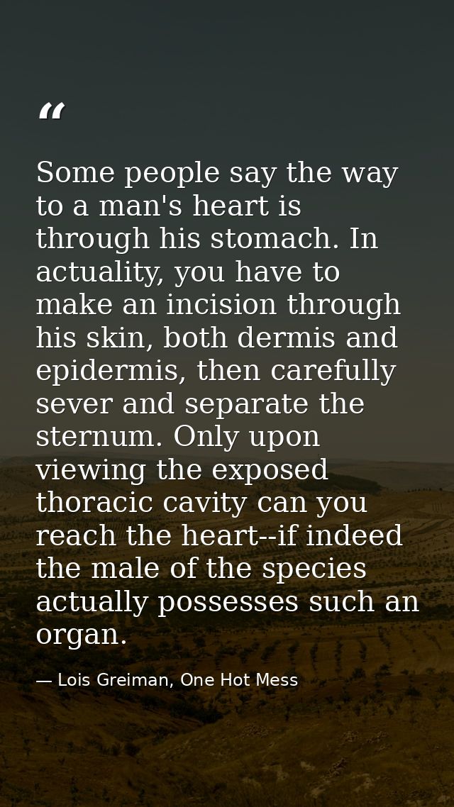 Some people say the way to a man's heart is through his stomach. In actuality, you have to make an incision through his  — Lois Greiman, One Hot Mess