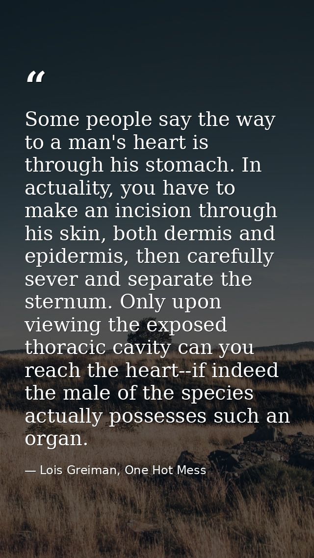 Some people say the way to a man's heart is through his stomach. In actuality, you have to make an incision through his  — Lois Greiman, One Hot Mess