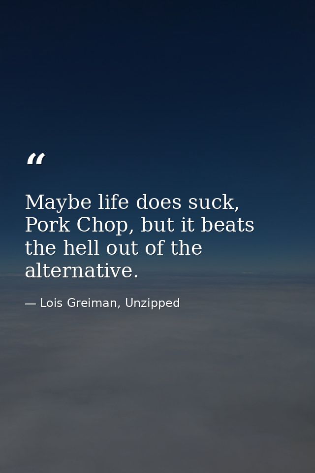 Maybe life does suck, Pork Chop, but it beats the hell out of the alternative. — Lois Greiman, Unzipped