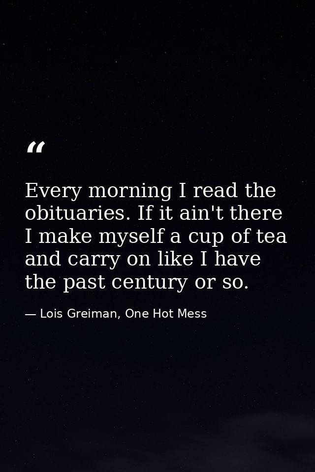 Every morning I read the obituaries. If it ain't there I make myself a cup of tea and carry on like I have the past cent — Lois Greiman, One Hot Mess
