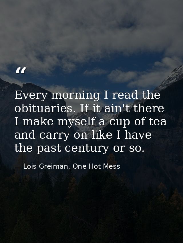Every morning I read the obituaries. If it ain't there I make myself a cup of tea and carry on like I have the past cent — Lois Greiman, One Hot Mess