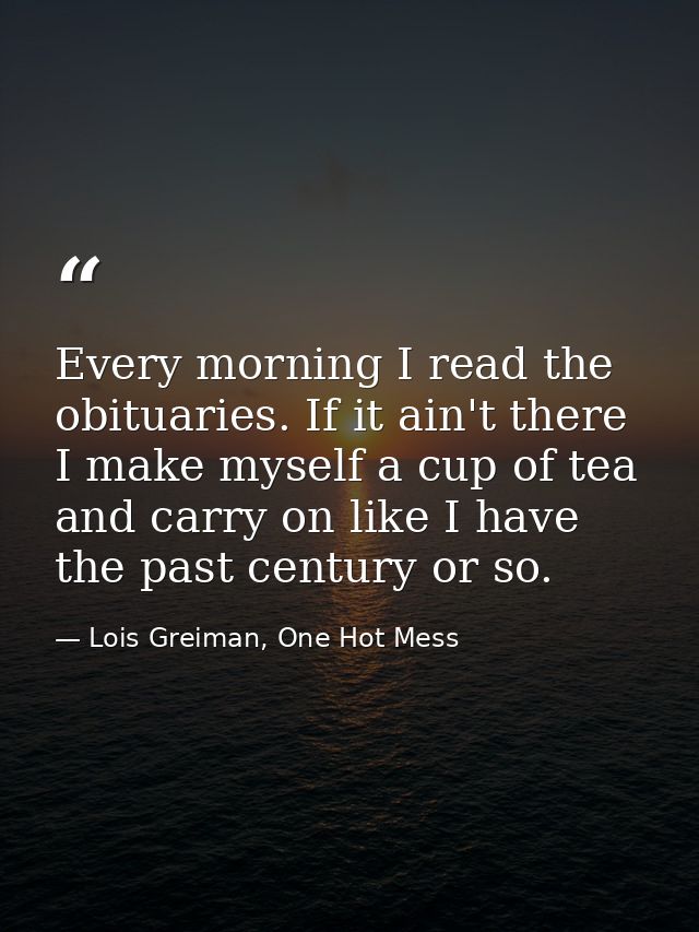 Every morning I read the obituaries. If it ain't there I make myself a cup of tea and carry on like I have the past cent — Lois Greiman, One Hot Mess