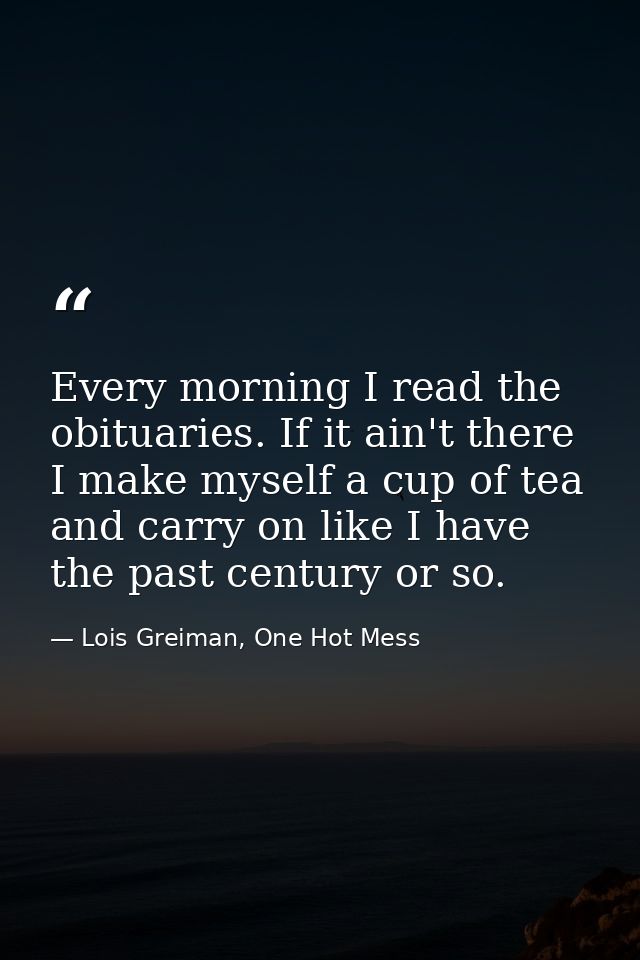 Every morning I read the obituaries. If it ain't there I make myself a cup of tea and carry on like I have the past cent — Lois Greiman, One Hot Mess