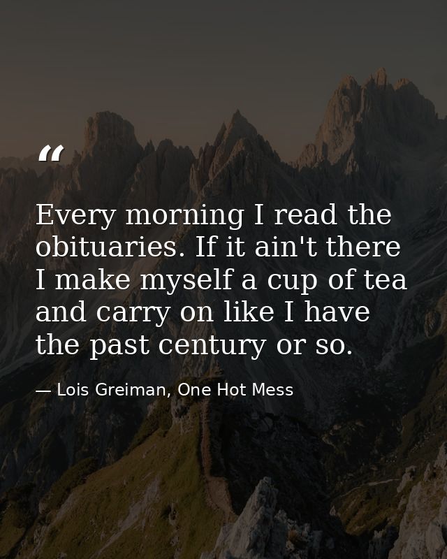 Every morning I read the obituaries. If it ain't there I make myself a cup of tea and carry on like I have the past cent — Lois Greiman, One Hot Mess