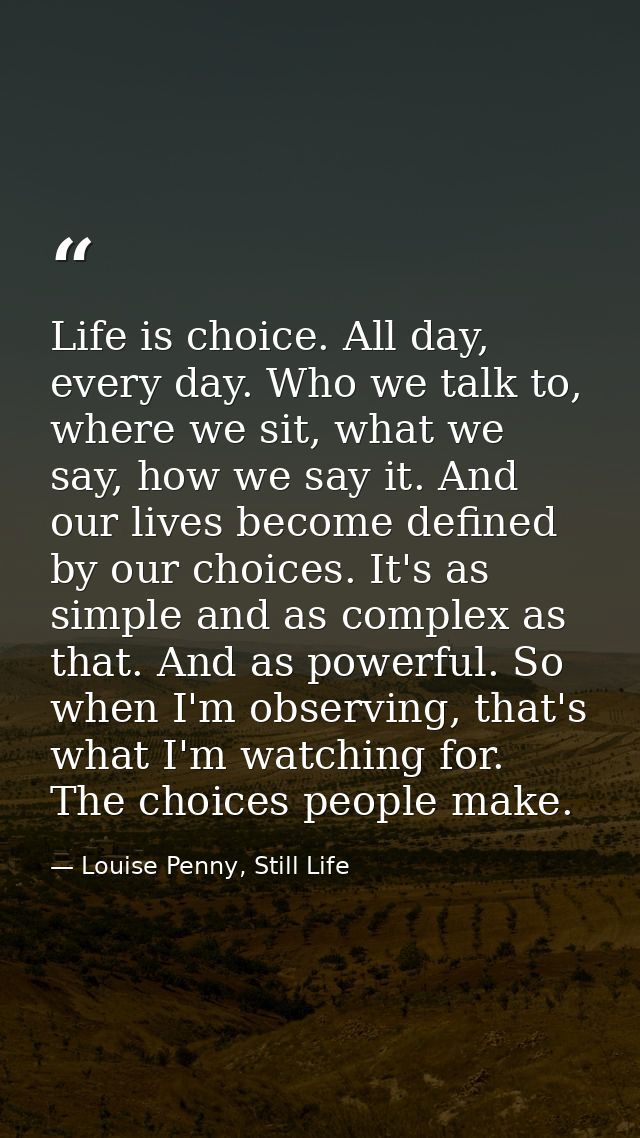 Life is choice. All day, every day. Who we talk to, where we sit, what we say, how we say it. And our lives become defin — Louise Penny, Still Life